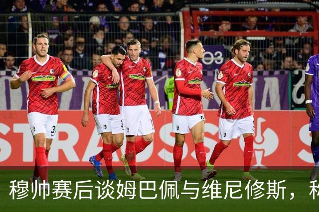 穆帅赛后谈姆巴佩与维尼修斯，称赞齐沃共同情谊